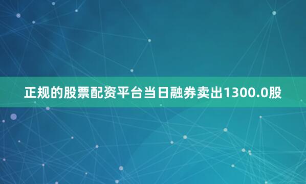 正规的股票配资平台当日融券卖出1300.0股