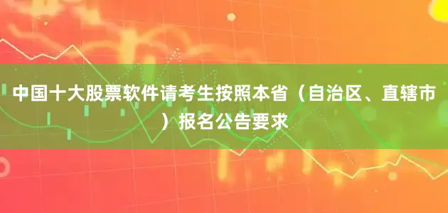 中国十大股票软件请考生按照本省（自治区、直辖市）报名公告要求
