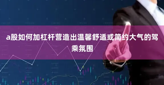 a股如何加杠杆营造出温馨舒适或简约大气的驾乘氛围