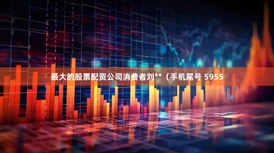 最大的股票配资公司消费者刘**（手机尾号 5955