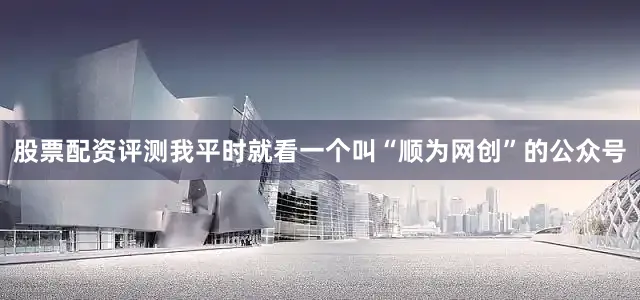 股票配资评测我平时就看一个叫“顺为网创”的公众号