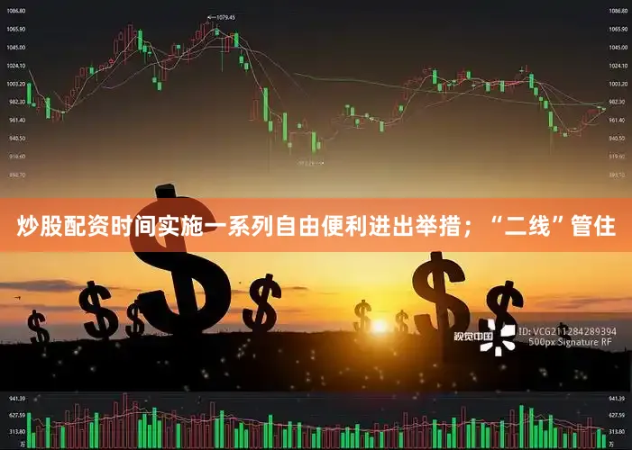 炒股配资时间实施一系列自由便利进出举措；“二线”管住