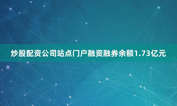 炒股配资公司站点门户融资融券余额1.73亿元