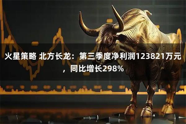 火星策略 北方长龙：第三季度净利润123821万元，同比增长298%