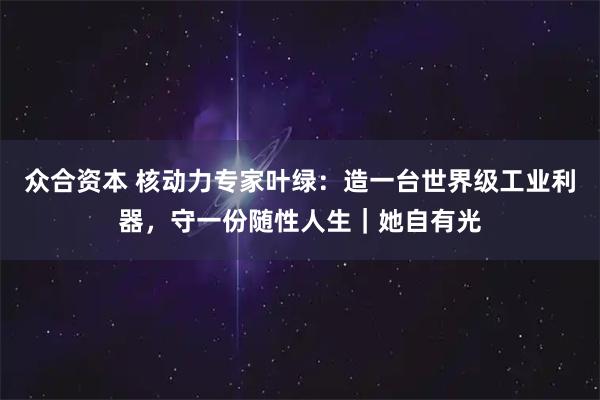 众合资本 核动力专家叶绿：造一台世界级工业利器，守一份随性人生｜她自有光