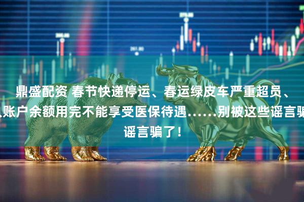 鼎盛配资 春节快递停运、春运绿皮车严重超员、个人账户余额用完不能享受医保待遇……别被这些谣言骗了！