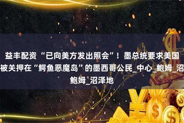 益丰配资 “已向美方发出照会”！墨总统要求美国遣返被关押在“鳄鱼恶魔岛”的墨西哥公民_中心_鲍姆_沼泽地