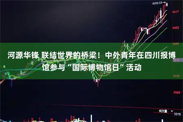 河源华锋 联结世界的桥梁！中外青年在四川报博馆参与“国际博物馆日”活动
