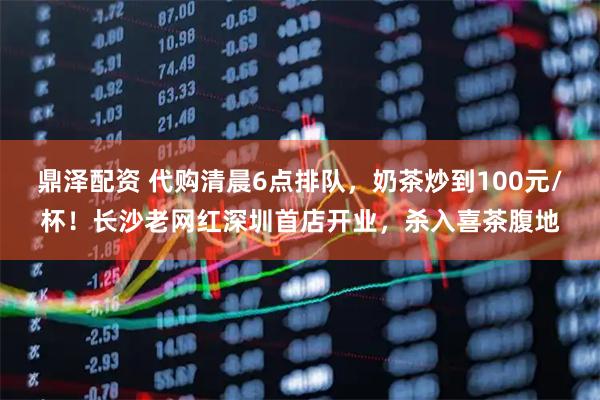 鼎泽配资 代购清晨6点排队，奶茶炒到100元/杯！长沙老网红深圳首店开业，杀入喜茶腹地