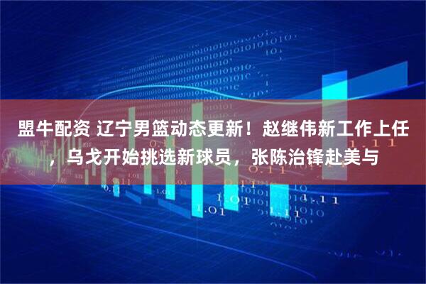 盟牛配资 辽宁男篮动态更新！赵继伟新工作上任，乌戈开始挑选新球员，张陈治锋赴美与