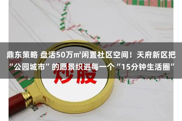 鼎东策略 盘活50万㎡闲置社区空间！天府新区把“公园城市”的愿景织进每一个“15分钟生活圈”