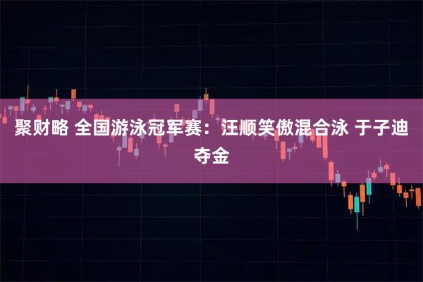 聚财略 全国游泳冠军赛：汪顺笑傲混合泳 于子迪夺金
