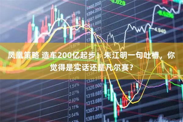 凤凰策略 造车200亿起步！朱江明一句吐槽，你觉得是实话还是凡尔赛？