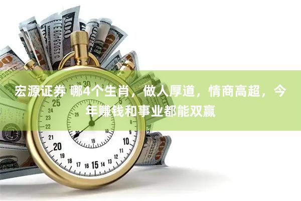 宏源证券 哪4个生肖，做人厚道，情商高超，今年赚钱和事业都能双赢